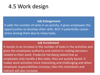 4.5 Work design 
Job Enlargement 
It adds the number of tasks in an activity. It gives employees the 
opportunities to develop other skills. BUT, it potentially causes 
stress among them due to many tasks. 
Job Enrichment 
It results in an increase in the number of tasks in the activities and 
gives the employees authority and control in making decisions 
related to their work. Frederick Herzberg stated that as 
employees only handle a few tasks, they are quickly bored. It 
makes work activities more interesting and challenging and when 
employee responsibilities increase, then the motivation and 
interest will also increase. 
 