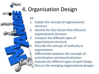 4. Organisation Design 
LO: 
1. Explain the concept of organisational 
structure 
2. Identify the four factors that influence 
organisational structure 
3. Compare the different types of 
organisational structure 
4. Describe the concept of authority in 
organisations 
5. Differentiate between the concepts of 
centralisation and decentralisation 
6. Evaluate the different types of work design 
7. Discuss the emerging organisational designs 
 