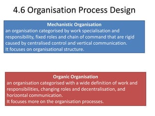 4.6 Organisation Process Design 
Mechanistic Organisation 
an organisation categorised by work specialisation and 
responsibility, fixed roles and chain of command that are rigid 
caused by centralised control and vertical communication. 
It focuses on organisational structure. 
Organic Organisation 
an organisation categorised with a wide definition of work and 
responsibilities, changing roles and decentralisation, and 
horizontal communication. 
It focuses more on the organisation processes. 
 