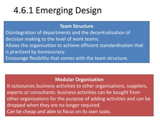 4.6.1 Emerging Design 
Team Structure 
Disintegration of departments and the decentralisation of 
decision making to the level of work teams. 
Allows the organisation to achieve efficient standardisation that 
is practised by bureaucracy. 
Encourage flexibility that comes with the team structure. 
Modular Organisation 
It outsources business activities to other organisations, suppliers, 
experts or consultants. business activities can be bought from 
other organisations for the purpose of adding activities and can be 
dropped when they are no longer required. 
Can be cheap and able to focus on its own tasks. 
 