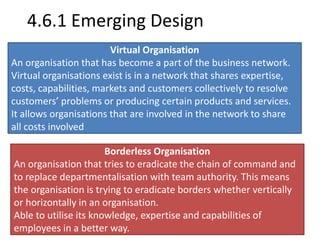4.6.1 Emerging Design 
Virtual Organisation 
An organisation that has become a part of the business network. 
Virtual organisations exist is in a network that shares expertise, 
costs, capabilities, markets and customers collectively to resolve 
customers’ problems or producing certain products and services. 
It allows organisations that are involved in the network to share 
all costs involved 
Borderless Organisation 
An organisation that tries to eradicate the chain of command and 
to replace departmentalisation with team authority. This means 
the organisation is trying to eradicate borders whether vertically 
or horizontally in an organisation. 
Able to utilise its knowledge, expertise and capabilities of 
employees in a better way. 
 