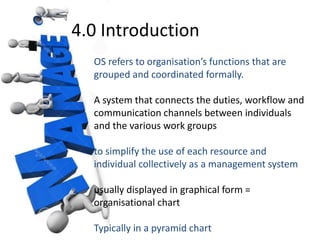 4.0 Introduction 
OS refers to organisation’s functions that are 
grouped and coordinated formally. 
A system that connects the duties, workflow and 
communication channels between individuals 
and the various work groups 
to simplify the use of each resource and 
individual collectively as a management system 
usually displayed in graphical form = 
organisational chart 
Typically in a pyramid chart 
 