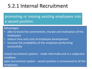 5.2.1 Internal Recruitment 
promoting or moving existing employees into 
a vacant position. 
Advantages: 
• able to boost the commitment, morale and motivation of the 
employees 
• reduce time and costs of employee development 
• increase the probability of the employee performing 
successfully 
closed recruitment systems - made informally and in a subjective 
condition. 
open recruitment system - vacant position is announced to all the 
employees. 
 