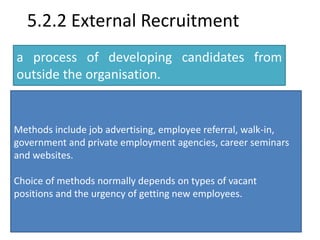 5.2.2 External Recruitment 
a process of developing candidates from 
outside the organisation. 
Methods include job advertising, employee referral, walk-in, 
government and private employment agencies, career seminars 
and websites. 
Choice of methods normally depends on types of vacant 
positions and the urgency of getting new employees. 
 