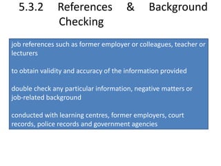 5.3.2 References & Background 
Checking 
job references such as former employer or colleagues, teacher or 
lecturers 
to obtain validity and accuracy of the information provided 
double check any particular information, negative matters or 
job-related background 
conducted with learning centres, former employers, court 
records, police records and government agencies 
 