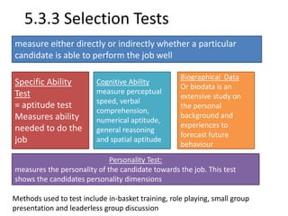 5.3.3 Selection Tests 
measure either directly or indirectly whether a particular 
candidate is able to perform the job well 
Specific Ability 
Test 
= aptitude test 
Measures ability 
needed to do the 
job 
Cognitive Ability 
measure perceptual 
speed, verbal 
comprehension, 
numerical aptitude, 
general reasoning 
and spatial aptitude 
Biographical Data 
Or biodata is an 
extensive study on 
the personal 
background and 
experiences to 
forecast future 
behaviour 
Personality Test: 
measures the personality of the candidate towards the job. This test 
shows the candidates personality dimensions 
Methods used to test include in-basket training, role playing, small group 
presentation and leaderless group discussion 
 