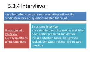 5.3.4 Interviews 
a method where company representatives will ask the 
candidate a series of questions related to the job 
Unstructured 
Interview 
ask any questions 
to the candidate 
Structured Interview 
ask a standard set of questions which had 
been earlier prepared and drafted. 
Include situation based, background-related, 
behaviour-related, job-related 
question 
 