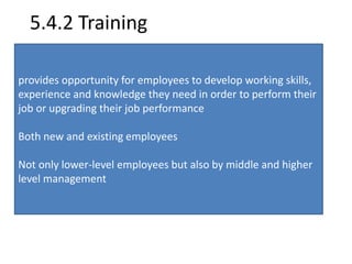 5.4.2 Training 
provides opportunity for employees to develop working skills, 
experience and knowledge they need in order to perform their 
job or upgrading their job performance 
Both new and existing employees 
Not only lower-level employees but also by middle and higher 
level management 
 