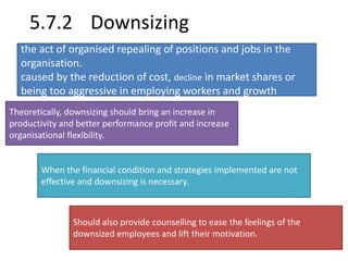 5.7.2 Downsizing 
the act of organised repealing of positions and jobs in the 
organisation. 
caused by the reduction of cost, decline in market shares or 
being too aggressive in employing workers and growth 
Theoretically, downsizing should bring an increase in 
productivity and better performance profit and increase 
organisational flexibility. 
When the financial condition and strategies implemented are not 
effective and downsizing is necessary. 
Should also provide counselling to ease the feelings of the 
downsized employees and lift their motivation. 
 