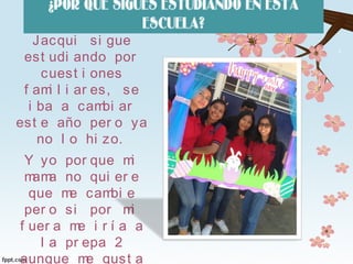 ¿POR QUÉ SIGUES ESTUDIANDO EN ESTA
ESCUELA?
Jacqui si gue
est udi ando por
cuest i ones
f ami l i ar es, se
i ba a cambi ar
est e año per o ya
no l o hi zo.
Y yo por que mi
mama no qui er e
que me cambi e
per o si por mi
f uer a me i r í a a
l a pr epa 2
aunque me gust a
 
