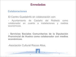 Enredadas

Colaboraciones

El Centro Guadalinfo en colaboración con:
- Ayuntamiento de Castaño del Robledo como
colaborador en cuanto a instalaciones y medios
económicos.


- Servicios Sociales Comunitarios de la Diputación
Pronvincial de Huelva como colaborador con medios
económicos.

-Asociación Cultural Riscos Altos.
 
