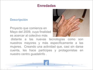 Enredadas


Descripción

Proyecto que comienza en
Mayo del 2009, cuya finalidad
es acercar al colectivo más
 distante a las nuevas tecnologías como son
nuestros mayores y más específicamente a las
mujeres. Creando una actividad que, casi sin darse
cuenta, les hace partícipes y protagonistas en
nuestro centro guadalinfo .
 