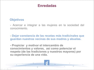 Enredadas


Objetivos
- Acercar e integrar a las mujeres en la sociedad del
conocimiento.

- Dejar constancia de las recetas más tradicinales que
guardan nuestras vecinas de sus madres y abuelas.

- Propiciar y motivar el intercambio de
conocimientos y valores, así como potenciar el
respeto (de las tradiciones y nuestros mayores) por
su experiencia de una vida.
 