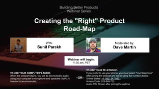 Creating the "Right" Product
Road-Map
Sunil Parekh Dave Martin
With: Moderated by:
TO USE YOUR COMPUTER'S AUDIO:
When the webinar begins, you will be connected to audio
using your computer's microphone and speakers (VoIP). A
headset is recommended.
Webinar will begin:
11:00 am, PST
TO USE YOUR TELEPHONE:
If you prefer to use your phone, you must select "Use Telephone"
after joining the webinar and call in using the numbers below.
United States: +1 (562) 247-8321
Access Code: 522-846-700
Audio PIN: Shown after joining the webinar
--OR--
 