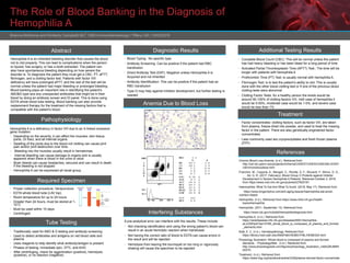 The Role of Blood Banking in the Diagnosis of
Hemophilia A
Brianna McKenna and Kimberly Campbell| MLT 1060-Immunohematology l Tiffany Gill | 10/03/2018
Abstract
Hemophilia A is an inherited bleeding disorder that causes the blood
not to clot properly. This can lead to complications when the person
is injured, has surgery, or has a tooth extracted. The patient can
also have spontaneous bleeding depending on how severe the
disorder is. To diagnosis the patient they must get a CBC, PT, aPTT,
fibrinogen, and a clotting factor test. Patients with factor VIII
deficiency will have prolonged aPTT, and the rest of the test will be
normal unless the patient had major bleeding or prolonged bleeding.
Blood banking plays an important role in identifying the patient’s
ABO&D type and any unexpected antibodies that might be in their
blood by doing an antibody screen and ID panel. This is done using
EDTA whole blood tube testing. Blood banking can also provide
replacement therapy for the treatment of the missing factors that is
compatible with the patient’s blood.
Pathophysiology
Hemophilia A is a deficiency in factor VIII due to an X-linked recessive
gene mutation
• Depending on the severity, it can affect the muscles, skin tissue,
joints, GI tract, and all internal organs.
• Swelling of the joints due to the blood not clotting can cause joint
pain and/or joint destruction over time.
• Bleeding into the muscles usually result in hematomas.
• Internal bleeding can cause damage to organs and is usually
apparent when there is blood in the urine or stool
• Brain bleeds can cause headaches, seizures and can result in death
if the bleeding is not stopped
• Hemophilia A can be expressed all racial group.
Required Specimen
• Proper collection procedure: Venipuncture
• EDTA whole blood tube (LAV top)
• Room temperature for up to 24 hours
• Greater than 24 hours, must be stored at 1-
10°C
• Must be used within 10 days
• Centrifuged
Tube Testing
Diagnostic Results Additional Testing Results
• Complete Blood Count (CBC): This will be normal unless the patient
has had heavy bleeding or has been bleed for a long period of time
• Activated Partial Thromboplastin Time (APTT) Test:: The time will be
longer with patients with hemophilia A
• Prothrombin Time (PT) Test: is usually normal with hemophilia A.
• Fibrinogen Test: is to test the patient’s ability to clot. This is usually
done with the other blood clotting test or if one of the previous blood
clotting tests were abnormal
• Clotting Factor Tests: for a healthy person the levels would be
around 50-100% of clotting factors VIII, mild case of hemophilia it
would be 5-50%, moderate case would be 1-5%, and severe case
would be less than 1%
Interfering Substances
Treatment
• Factor concentrates: clotting factors, such as factor VIII, are taken
from plasma, freeze-dried into powder, and used to treat the missing
factor in the patient. There are also genetically engineered factor
concentrates.
• Less commonly used are cryoprecipitates and fresh frozen plasma
(FFP)
References
Chronic Blood Loss Anemia. (n.d.). Retrieved from
http://cal.vet.upenn.edu/projects/clinhema/CASESTUDIES/CASE2/BLOODFI
LM/chronicbloodloss.html
Franchini, M., Coppola, A., Mengoli, C., Rivolta, G. F., Riccardi, F., Minno, G. D.,
. . . Ad, G. R. (2017, February). Blood Group O Protects against Inhibitor
Development in Severe Hemophilia A Patients. Retrieved October 2, 2018,
from https://www.ncbi.nlm.nih.gov/pubmed/27825181
Haemophilia: What To Eat And What To Avoid. (2018, May 17). Retrieved from
https://www.longevitylive.com/anti-aging-beauty/haemophilia-eat-avoid-
nutrition-bleed/
Hemophilia. (n.d.). Retrieved from https://www.nhlbi.nih.gov/health-
topics/hemophilia
Hemophilia. (2011, September 13). Retrieved from
https://www.cdc.gov/ncbddd/hemophilia/diagnosis.html
Hemophilia A. (n.d.). Retrieved from
https://rarediseases.info.nih.gov/diseases/6591/hemophilia-
aLuOWHp4Y4ei14Y85_whole_blood_is_composed_of_plasma_and_formed
_elements.html
Klatt, E. C. (n.d.). Hematopathology. Retrieved from
https://library.med.utah.edu/WebPath/HEMEHTML/HEME024.html
Physiology Illustration: Whole blood is composed of plasma and formed
elements. - PhysiologyWeb. (n.d.). Retrieved from
http://www.physiologyweb.com/figures/physiology_illustration_mldtxQRJM8H
b5XTh
Treatment. (n.d.). Retrieved from
https://www.hog.org/handbook/article/3/29/plasma-derived-factor-concentrate
• Traditionally used for ABO & D testing and antibody screening
• Used to detect antibodies and antigens on red blood cells and
plasma
• Uses reagents to help identify what antibody/antigen is present
• Phases of testing: immediate spin, 37ºC, and AHG
• After centrifuging, check for agglutination (positive), hemolysis
(positive), or no reaction (negative)
• Blood Typing: No specific type
• Antibody Screening: Can be positive if the patient had RBC
transfusion
• Direct Antibody Test (DAT): Negative unless Hemophilia A is
Acquired and not inherited
• Antibody Identification: This can be positive if the patient had an
RBC transfusion
• Type O may help against inhibitor development, but further testing is
needed
A pre-analytical error can interfere with the results. These include:
• Not checking identification and using the wrong patient’s blood can
result in an acute hemolytic reaction when transfused
• Not having the correct ratio of blood to EDTA can cause errors in
the result and will be rejected
• Hemolysis from leaving the tourniquet on too long or vigorously
shaking will cause the specimen to be rejected
 
