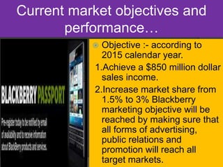 Current market objectives and
performance…
 Objective :- according to
2015 calendar year.
1.Achieve a $850 million dollar
sales income.
2.Increase market share from
1.5% to 3% Blackberry
marketing objective will be
reached by making sure that
all forms of advertising,
public relations and
promotion will reach all
target markets.
 