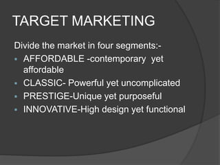 TARGET MARKETING
Divide the market in four segments:-
 AFFORDABLE -contemporary yet
affordable
 CLASSIC- Powerful yet uncomplicated
 PRESTIGE-Unique yet purposeful
 INNOVATIVE-High design yet functional
 