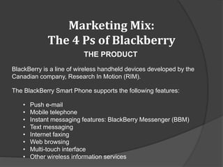 Marketing Mix:
The 4 Ps of Blackberry
THE PRODUCT
BlackBerry is a line of wireless handheld devices developed by the
Canadian company, Research In Motion (RIM).
The BlackBerry Smart Phone supports the following features:
• Push e-mail
• Mobile telephone
• Instant messaging features: BlackBerry Messenger (BBM)
• Text messaging
• Internet faxing
• Web browsing
• Multi-touch interface
• Other wireless information services
 