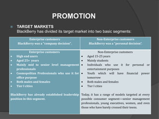  TARGET MARKETS
BlackBerry has divided its target market into two basic segments:
PROMOTION
Enterprise customers
BlackBerry was a "company decision".
Non-Enterprise customers
BlackBerry was a “personal decision”.
Enterprise customers
 High end users
 Aged 25+ years
 Mainly mid to senior level management
professionals
 Cosmopolitan Professionals who use it for
office purpose
 Both males and females
 Tier I cities
BlackBerry has already established leadership
position in this segment.
Non-Enterprise customers
 Aged 15-25 years
 Mainly students
 Individuals who use it for personal or
entertainment purposes
 Youth which will have financial power
tomorrow
 Both males and females
 Tier I cities
Today, it has a range of models targeted at every
possible consumer segment—senior management
professionals, young executives, women, and even
those who have barely crossed their teens.
 