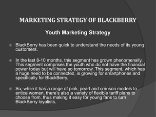 MARKETING STRATEGY OF BLACKBERRY
Youth Marketing Strategy
 BlackBerry has been quick to understand the needs of its young
customers.
 In the last 8-10 months, this segment has grown phenomenally.
This segment comprises the youth who do not have the financial
power today but will have so tomorrow. This segment, which has
a huge need to be connected, is growing for smartphones and
specifically for BlackBerry.
 So, while it has a range of pink, pearl and crimson models to
entice women, there’s also a variety of flexible tariff plans to
choose from, thus making it easy for young fans to turn
BlackBerry loyalists.
 