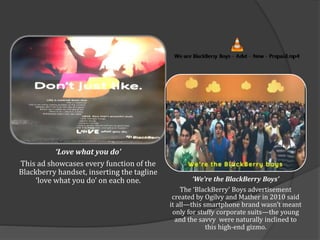 ‘Love what you do’
This ad showcases every function of the
Blackberry handset, inserting the tagline
‘love what you do’ on each one. ‘We’re the BlackBerry Boys’
The ‘BlackBerry’ Boys advertisement
created by Ogilvy and Mather in 2010 said
it all—this smartphone brand wasn’t meant
only for stuffy corporate suits—the young
and the savvy were naturally inclined to
this high-end gizmo.
 