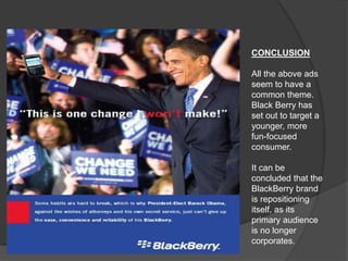 CONCLUSION
All the above ads
seem to have a
common theme.
Black Berry has
set out to target a
younger, more
fun-focused
consumer.
It can be
concluded that the
BlackBerry brand
is repositioning
itself, as its
primary audience
is no longer
corporates.
 