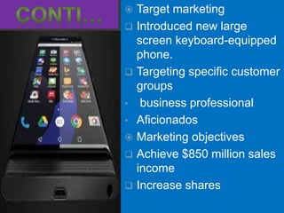  Target marketing
 Introduced new large
screen keyboard-equipped
phone.
 Targeting specific customer
groups
• business professional
• Aficionados
 Marketing objectives
 Achieve $850 million sales
income
 Increase shares
 