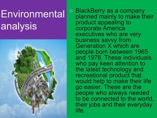 Environmental
analysis
 BlackBerry as a company
planned mainly to make their
product appealing to
corporate America
executives who are very
business savvy from
Generation X which are
people born between 1965
and 1978. These individuals
who pay keen attention to
the latest technology and
recreational product that
would help to make their life
go easier. These are the
people who always needed
to be connected to the world,
their jobs and their everyday
life.
 