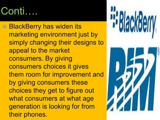Conti….
 BlackBerry has widen its
marketing environment just by
simply changing their designs to
appeal to the market
consumers. By giving
consumers choices it gives
them room for improvement and
by giving consumers these
choices they get to figure out
what consumers at what age
generation is looking for from
their phones.
 