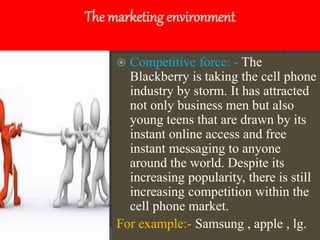 The marketing environment
 Competitive force: - The
Blackberry is taking the cell phone
industry by storm. It has attracted
not only business men but also
young teens that are drawn by its
instant online access and free
instant messaging to anyone
around the world. Despite its
increasing popularity, there is still
increasing competition within the
cell phone market.
For example:- Samsung , apple , lg.
 