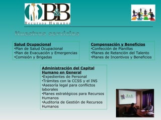 Salud Ocupacional                       Compensación y Beneficios
•Plan de Salud Ocupacional              •Confección de Planillas
•Plan de Evacuación y Emergencias       •Planes de Retención del Talento
•Comisión y Brigadas                    •Planes de Incentivos y Beneficios


              Administración del Capital
              Humano en General
              •Expedientes de Personal
              •Trámites con la CCSS y el INS
              •Asesoría legal para conflictos
              laborales
              •Planes estratégicos para Recursos
              Humanos
              •Auditoria de Gestión de Recursos
              Humanos
 
