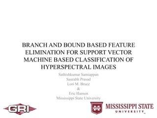 BRANCH AND BOUND BASED FEATURE
ELIMINATION FOR SUPPORT VECTOR
MACHINE BASED CLASSIFICATION OF
HYPERSPECTRAL IMAGES
Sathishkumar Samiappan
Saurabh Prasad
Lori M. Bruce
&
Eric Hansen
Mississippi State University
 