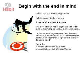 Habit 1 says you are the programmer
Habit 2 says write the program
A Personal Mission Statement
The most effective way to begin with the end in
mind is to develop a personal mission statement.
“It focuses on what you want to be (Character)
and to do (Contributions and achievements) and
on the values or principles upon which being or
doing are based.”
Examples:
Mission Statement of Rolfe Kerr
Mission Statement of Working Women
Begin with the end in mind
Habit
 