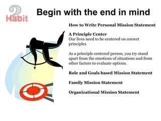 How to Write Personal Mission Statement
A Principle Center
Our lives need to be centered on correct
principles
As a principle centered person, you try stand
apart from the emotions of situations and from
other factors to evaluate options.
Role and Goals based Mission Statement
Family Mission Statement
Organizational Mission Statement
Begin with the end in mind
Habit
 