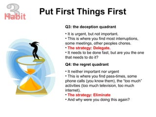 Q3: the deception quadrant
• It is urgent, but not important.
• This is where you find most interruptions,
some meetings, other peoples chores.
• The strategy: Delegate.
• It needs to be done fast, but are you the one
that needs to do it?
Q4: the regret quadrant
• It neither important nor urgent
• This is where you find pass-times, some
phone calls (you know them), the “too much”
activities (too much television, too much
internet).
• The strategy: Eliminate
• And why were you doing this again?
Put First Things First
Habit
 