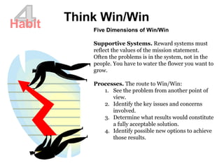Think Win/Win
Habit Five Dimensions of Win/Win
Supportive Systems. Reward systems must
reflect the values of the mission statement.
Often the problems is in the system, not in the
people. You have to water the flower you want to
grow.
Processes. The route to Win/Win:
1. See the problem from another point of
view.
2. Identify the key issues and concerns
involved.
3. Determine what results would constitute
a fully acceptable solution.
4. Identify possible new options to achieve
those results.
 
