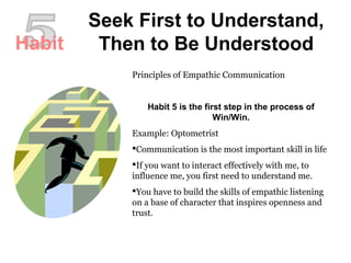Seek First to Understand,
Then to Be Understood
Principles of Empathic Communication
Habit 5 is the first step in the process of
Win/Win.
Example: Optometrist
Communication is the most important skill in life
If you want to interact effectively with me, to
influence me, you first need to understand me.
You have to build the skills of empathic listening
on a base of character that inspires openness and
trust.
Habit
 