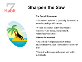 Sharpen the Saw
The Social Dimension
This area of our lives is primarily developed in
our relationships with others.
We can help script others as principle-
centered, value-based, independent,
worthwhile individuals.
Balance in Renewal
The self-renewal process must include
balanced renewal in all four dimensions of our
lives.
This is true for organizations as well as for
individuals.
Habit
 