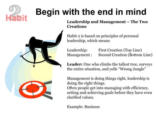 Leadership and Management – The Two Creations Habit 2 is based on principles of personal leadership, which means Leadership: First Creation (Top Line) Management : Second Creation (Bottom Line) Leader:  One who climbs the tallest tree, surveys the entire situation, and yells “Wrong Jungle” Management is doing things right, leadership is doing the right things.  Often people get into managing with efficiency, setting and achieving goals before they have even clarified values.  Example: Business  Begin with the end in mind 2 Habit 