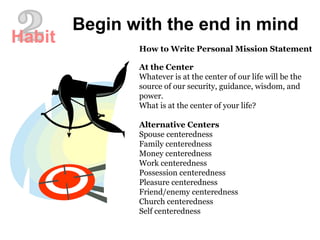 How to Write Personal Mission Statement At the Center Whatever is at the center of our life will be the source of our security, guidance, wisdom, and power.  What is at the center of your life?  Alternative Centers Spouse centeredness  Family centeredness  Money centeredness  Work centeredness  Possession centeredness  Pleasure centeredness  Friend/enemy centeredness  Church centeredness  Self centeredness  Begin with the end in mind 2 Habit 