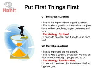 Q1: the stress quadrant This is the important and urgent quadrant.  This is where you find the the crises, projects close to their deadlines, urgent problems and so on.  The strategy: Do Now!  It needs to be done, and it needs to be done fast!  Q2: the value quadrant This is important, but not urgent.  This is where you find education, working on your vision, investing in people and so on.  The strategy: Schedule time.  It needs to be done, plan time to do it before it gets urgent.  3 Put First Things First Habit 