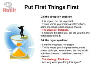 Q3: the deception quadrant It is urgent, but not important.  This is where you find most interruptions, some meetings, other peoples chores.  The strategy: Delegate.  It needs to be done fast, but are you the one that needs to do it?  Q4: the regret quadrant It neither important nor urgent  This is where you find pass-times, some phone calls (you know them), the “too much” activities (too much television, too much internet).  The strategy: Eliminate  And why were you doing this again?  3 Put First Things First Habit 