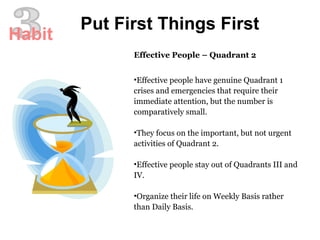 Effective People – Quadrant 2 Effective people have genuine Quadrant 1 crises and emergencies that require their immediate attention, but the number is comparatively small.  They focus on the important, but not urgent activities of Quadrant 2. Effective people stay out of Quadrants III and IV.  Organize their life on Weekly Basis rather than Daily Basis.  3 Put First Things First Habit 