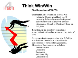 4 Think Win/Win Habit Five Dimensions of Win/Win Character.  The foundation of Win/Win  Integrity (Comes from Habit 1, 2,3) Maturity (balance between feelings and conviction of each other/both parties)  Abundance Mentality (Plenty out there for everyone) Relationships.  Courtesy, respect and appreciation for the other person and his point of view.  Agreements.  Agreements that give definition and direction to Win/Win. Also called as performance or partnership agreements.  Elements of Agreements are as follows Desired results  Guidelines  Resources  Accountability  Consequences  
