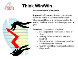 4 Think Win/Win Habit Five Dimensions of Win/Win Supportive Systems.  Reward systems must reflect the values of the mission statement.  Often the problems is in the system, not in the people. You have to water the flower you want to grow. Processes.  The route to Win/Win:  See the problem from another point of view.  Identify the key issues and concerns involved.  Determine what results would constitute a fully acceptable solution.  Identify possible new options to achieve those results.  