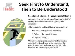 Seek First to Understand, Then to Be Understood 5 Seek to be Understood – Second part of Habit 5 Knowing how to be understood is the other half of Habit 5 and is crucial in reaching Win/Win solutions.  The essence of making effective presentations:  Ethos -- your personal credibility.  Pathos -- the empathic side.  Logos -- the logic.  When you can present your own ideas clearly, specifically, visually and in the context of the paradigms of your audience, you significantly increase the credibility of your ideas.  Habit 