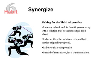 6 Synergize Fishing for the Third Alternative It means to back and forth until you come up with a solution that both parties feel good about. Its better than the solutions either of both parties originally proposed. Its better than compromise. Instead of transaction, it’s a transformation. Habit 