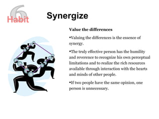 6 Synergize Value the differences Valuing the differences is the essence of synergy.  The truly effective person has the humility and reverence to recognize his own perceptual limitations and to realize the rich resources available through interaction with the hearts and minds of other people.  If two people have the same opinion, one person is unnecessary.  Habit 