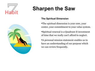 7 Sharpen the Saw The Spiritual Dimension The spiritual dimension is your core, your center, your commitment to your value system.  Spiritual renewal is a Quadrant II investment of time that we really can't afford to neglect.  A personal mission statement enables us to have an understanding of our purpose which we can review frequently.  Habit 