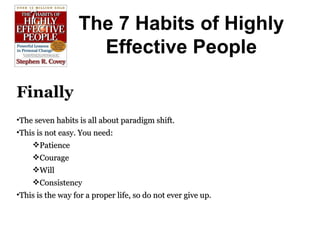 The 7 Habits of Highly Effective People Finally The seven habits is all about paradigm shift. This is not easy. You need: Patience Courage Will Consistency This is the way for a proper life, so do not ever give up. 